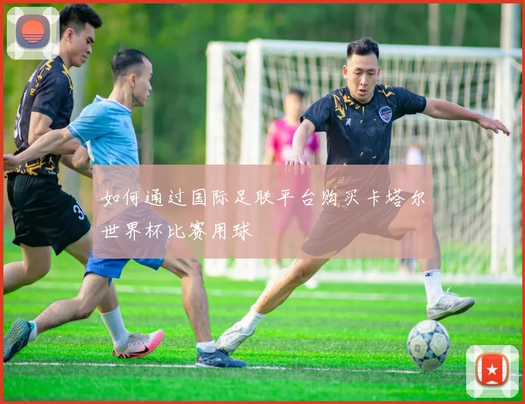 如何通过国际足联平台购买卡塔尔世界杯比赛用球