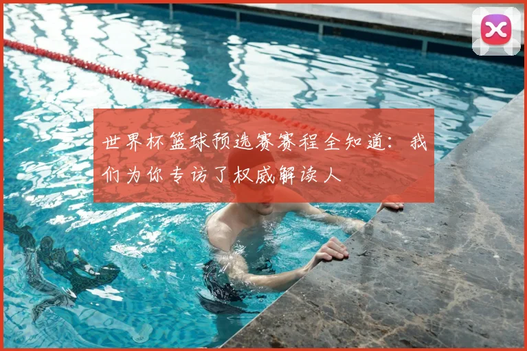 世界杯篮球预选赛赛程全知道：我们为你专访了权威解读人