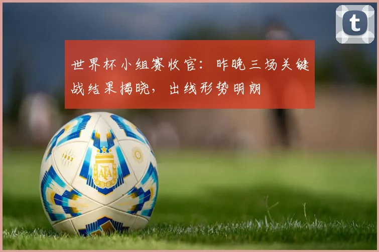 世界杯小组赛收官:昨晚三场关键战结果揭晓,出线形势明朗