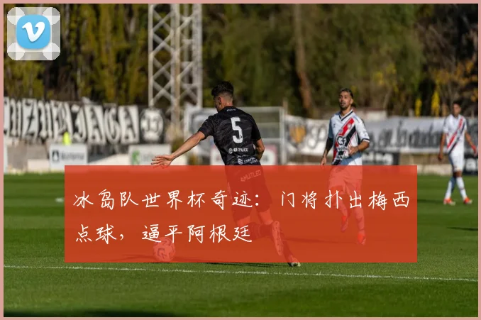 冰岛队世界杯奇迹：门将扑出梅西点球，逼平阿根廷