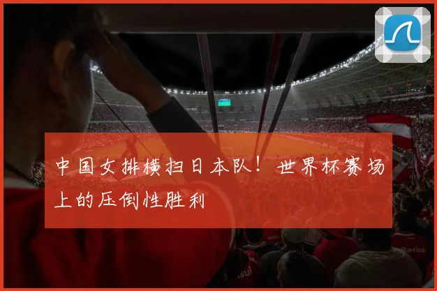 中国女排横扫日本队！世界杯赛场上的压倒性胜利