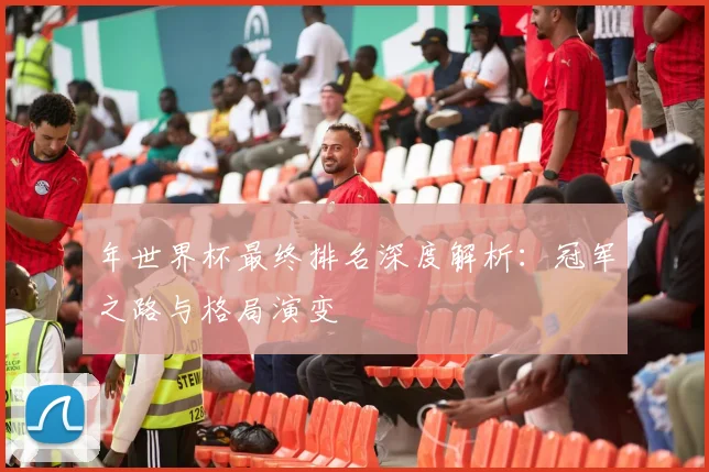 年世界杯最终排名深度解析：冠军之路与格局演变