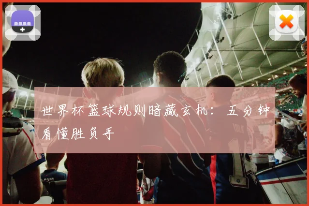 世界杯篮球规则暗藏玄机：五分钟看懂胜负手
