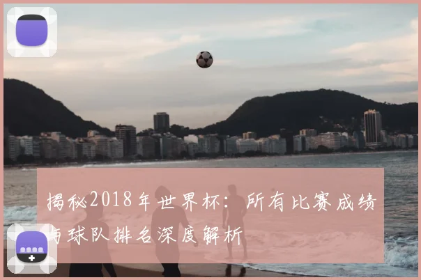 揭秘2018年世界杯：所有比赛成绩与球队排名深度解析