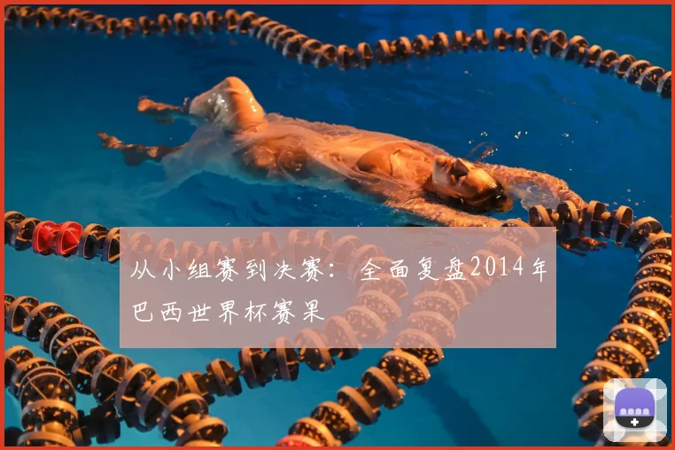 从小组赛到决赛:全面复盘2014年巴西世界杯赛果